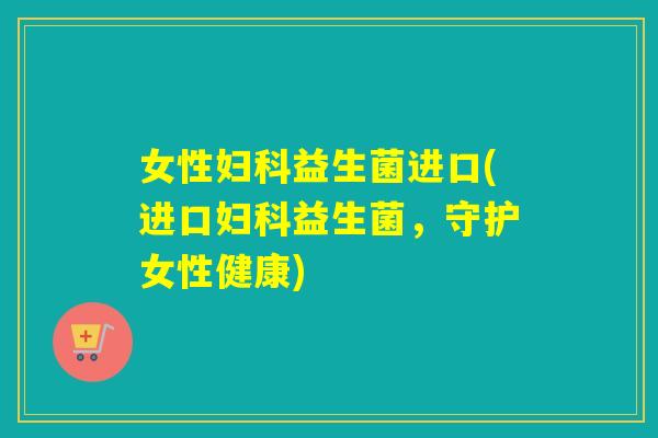 女性妇科益生菌进口(进口妇科益生菌，守护女性健康)