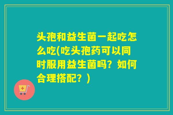 头孢和益生菌一起吃怎么吃(吃头孢药可以同时服用益生菌吗？如何合理搭配？)