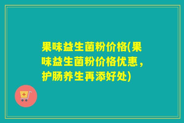 果味益生菌粉价格(果味益生菌粉价格优惠，护肠养生再添好处)