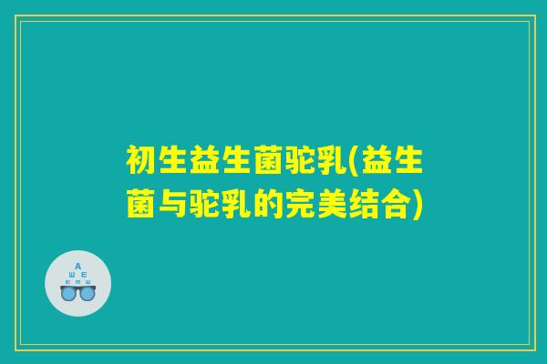 初生益生菌驼乳(益生菌与驼乳的完美结合)