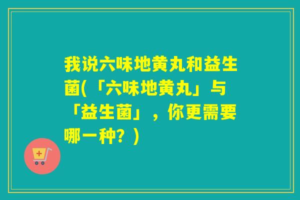 我说六味地黄丸和益生菌(「六味地黄丸」与「益生菌」，你更需要哪一种？)