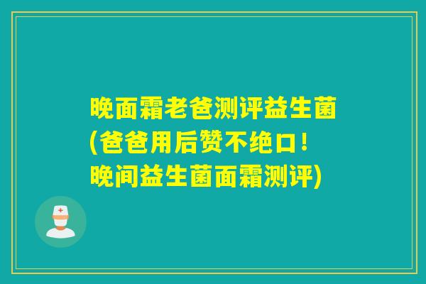 晚面霜老爸测评益生菌(爸爸用后赞不绝口!晚间益生菌面霜测评) 晚面霜老爸测评益生菌(爸爸用后赞不绝口!晚间益生菌面霜测评)