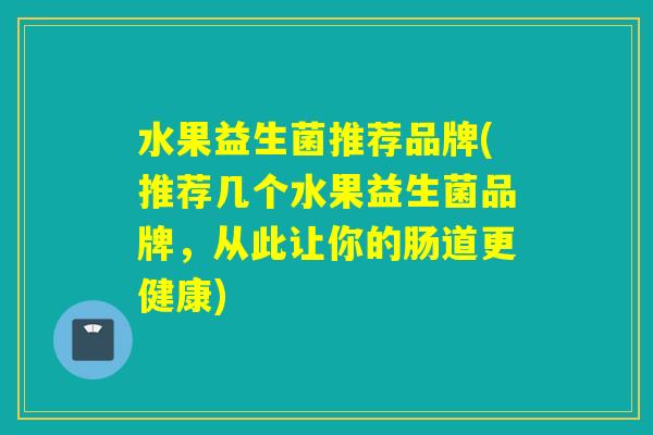水果益生菌推荐品牌(推荐几个水果益生菌品牌,从此让你的肠道更健康) 水果益生菌推荐品牌(推荐几个水果益生菌品牌,从此让你的肠道更健康)