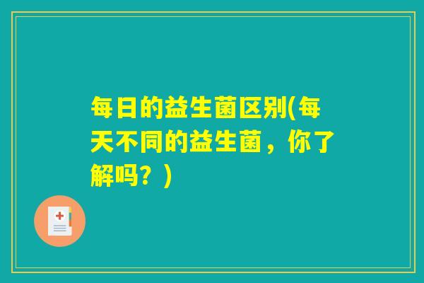 每日的益生菌区别(每天不同的益生菌，你了解吗？)