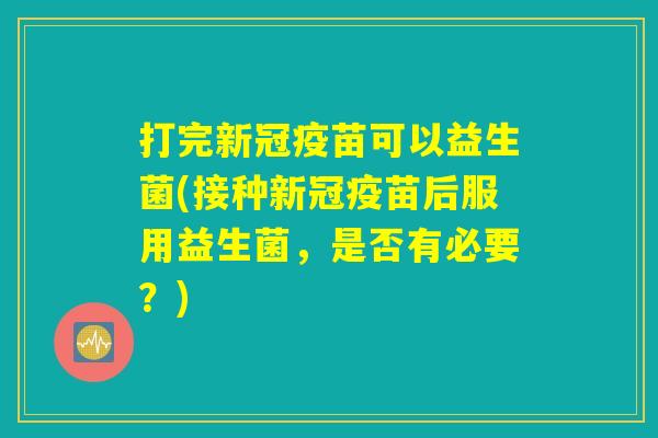 打完新冠疫苗可以益生菌(接种新冠疫苗后服用益生菌，是否有必要？)