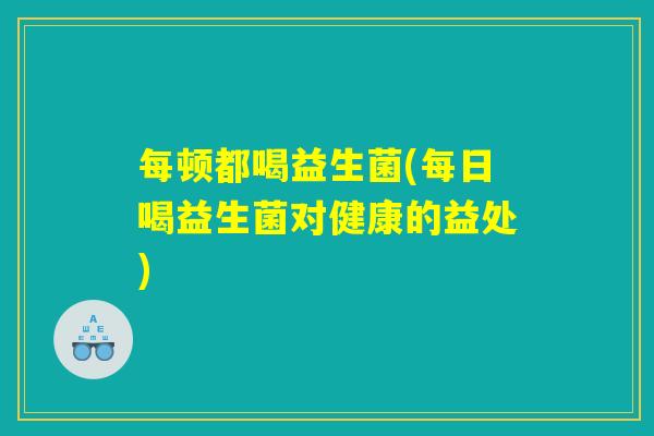 每顿都喝益生菌(每日喝益生菌对健康的益处)