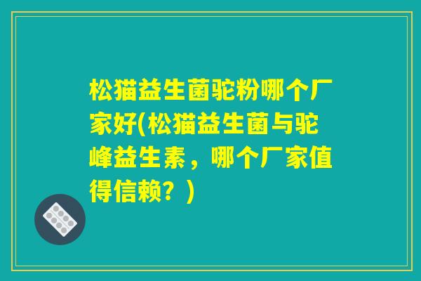 松猫益生菌驼粉哪个厂家好(松猫益生菌与驼峰益生素，哪个厂家值得信赖？)