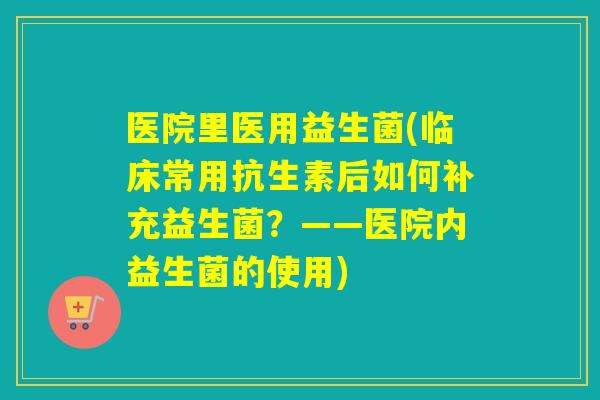 医院里医用益生菌(临床常用抗生素后如何补充益生菌？——医院内益生菌的使用)