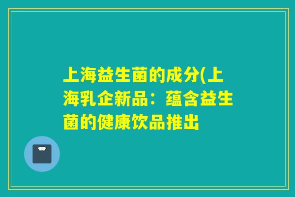 上海益生菌的成分(上海乳企新品：蕴含益生菌的健康饮品推出