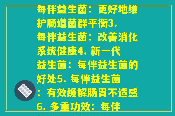 每伴益生菌(1. 为什么越来越多的人比较青睐每伴益生菌2. 每伴益生菌：更好地维护肠道菌群平衡3. 每伴益生菌：改善消化系统健康4. 新一代益生菌：每伴益生菌的好处5. 每伴益生菌：有效缓解肠胃不适感6. 多重功效：每伴益生菌对人体的好处7. 每伴益生菌：科学养生的新选择)