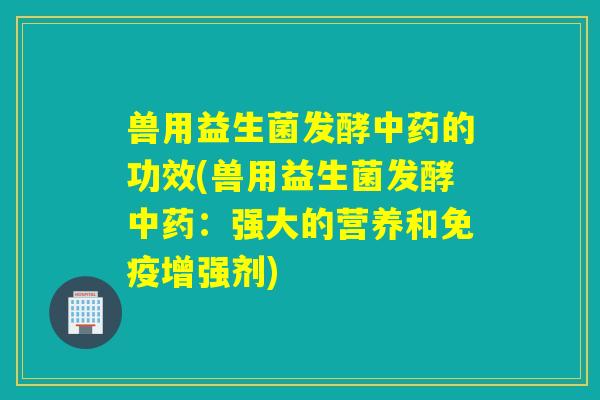 兽用益生菌发酵中药的功效(兽用益生菌发酵中药：强大的营养和免疫增强剂)
