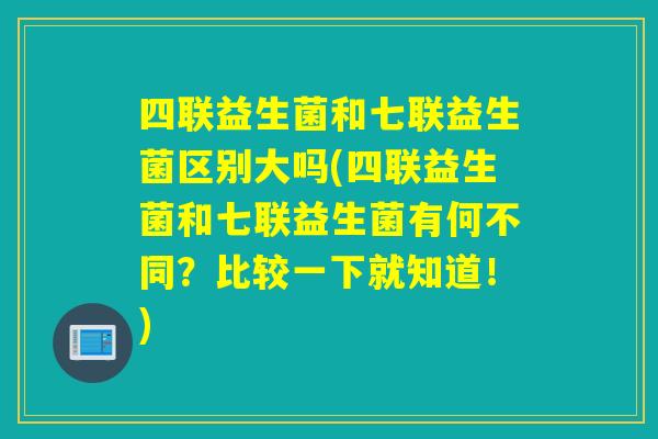 四联益生菌和七联益生菌区别大吗(四联益生菌和七联益生菌有何不同？比较一下就知道！)