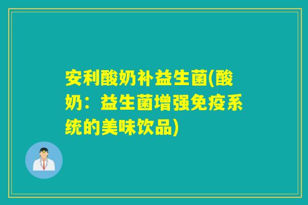 安利酸奶补益生菌(酸奶：益生菌增强免疫系统的美味饮品)