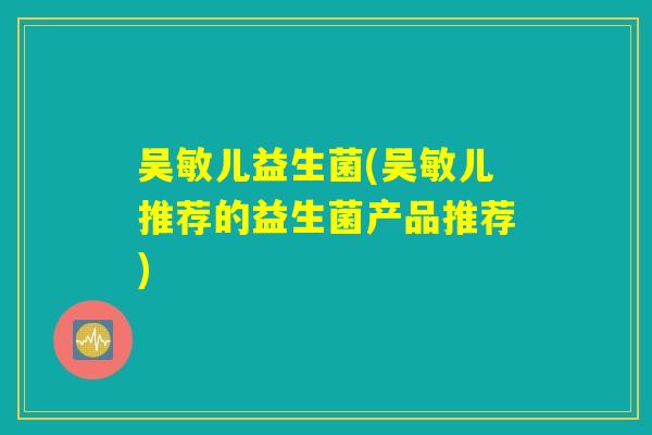 吴敏儿益生菌(吴敏儿推荐的益生菌产品推荐)