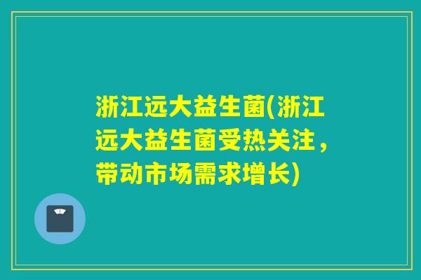 浙江远大益生菌(浙江远大益生菌受热关注,带动市场需求增长) 浙江远大益生菌(浙江远大益生菌受热关注,带动市场需求增长)