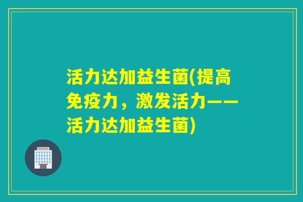 活力达加益生菌(提高免疫力，激发活力——活力达加益生菌)