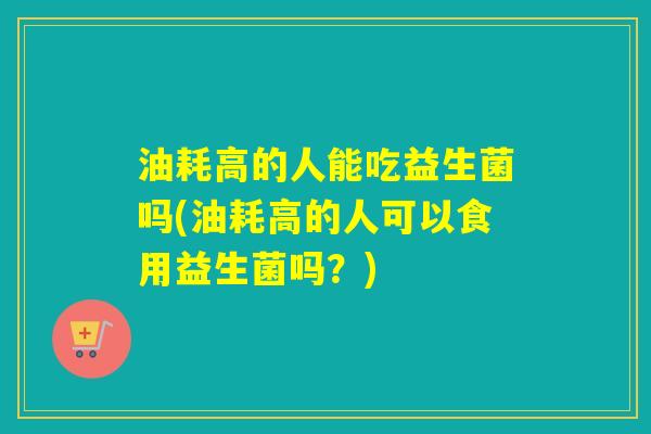 油耗高的人能吃益生菌吗(油耗高的人可以食用益生菌吗？)