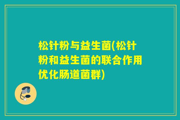 松针粉与益生菌(松针粉和益生菌的联合作用优化肠道菌群)