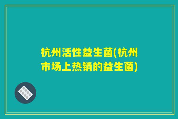 杭州活性益生菌(杭州市场上热销的益生菌) 杭州活性益生菌(杭州市场上热销的益生菌)