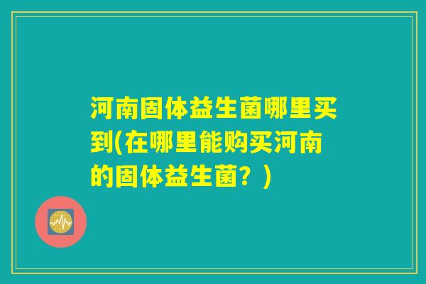 河南固体益生菌哪里买到(在哪里能购买河南的固体益生菌？)