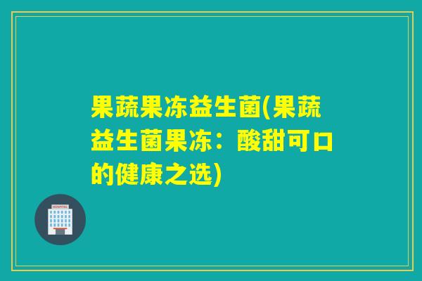 果蔬果冻益生菌(果蔬益生菌果冻：酸甜可口的健康之选)