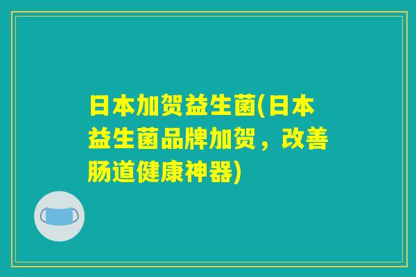 日本加贺益生菌(日本益生菌品牌加贺，改善肠道健康神器)