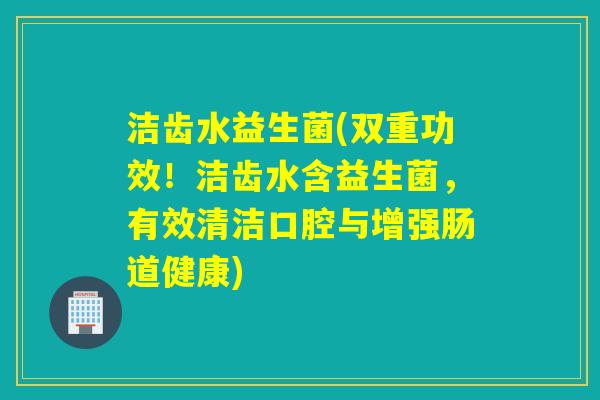 洁齿水益生菌(双重功效！洁齿水含益生菌，有效清洁口腔与增强肠道健康)