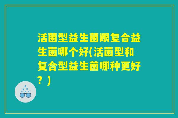 活菌型益生菌跟复合益生菌哪个好(活菌型和复合型益生菌哪种更好?) 活菌型益生菌跟复合益生菌哪个好(活菌型和复合型益生菌哪种更好?)