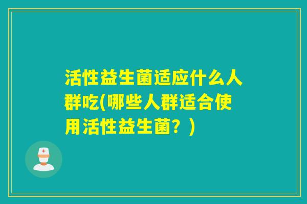 活性益生菌适应什么人群吃(哪些人群适合使用活性益生菌?) 活性益生菌适应什么人群吃(哪些人群适合使用活性益生菌?)