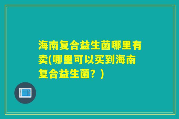 海南复合益生菌哪里有卖(哪里可以买到海南复合益生菌？)