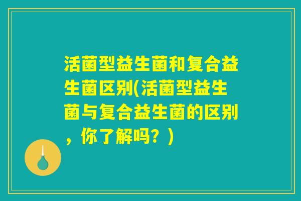 活菌型益生菌和复合益生菌区别(活菌型益生菌与复合益生菌的区别,你了解吗?) 活菌型益生菌和复合益生菌区别(活菌型益生菌与复合益生菌的区别,你了解吗?)