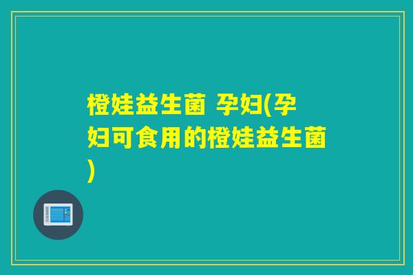 橙娃益生菌 孕妇(孕妇可食用的橙娃益生菌) 橙娃益生菌 孕妇(孕妇可食用的橙娃益生菌)