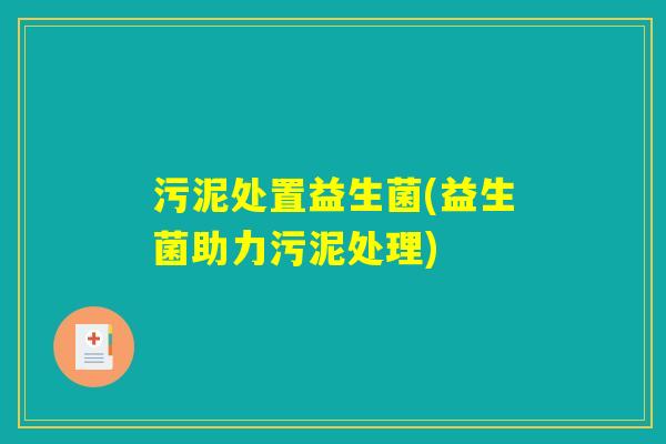 污泥处置益生菌(益生菌助力污泥处理)