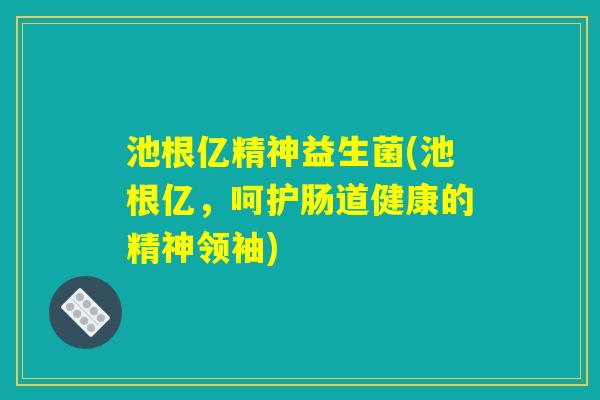 池根亿精神益生菌(池根亿,呵护肠道健康的精神领袖) 池根亿精神益生菌(池根亿,呵护肠道健康的精神领袖)