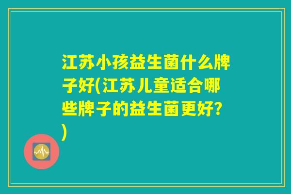 江苏小孩益生菌什么牌子好(江苏儿童适合哪些牌子的益生菌更好？)