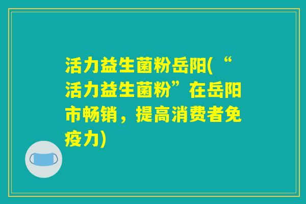 活力益生菌粉岳阳(“活力益生菌粉”在岳阳市畅销，提高消费者免疫力)