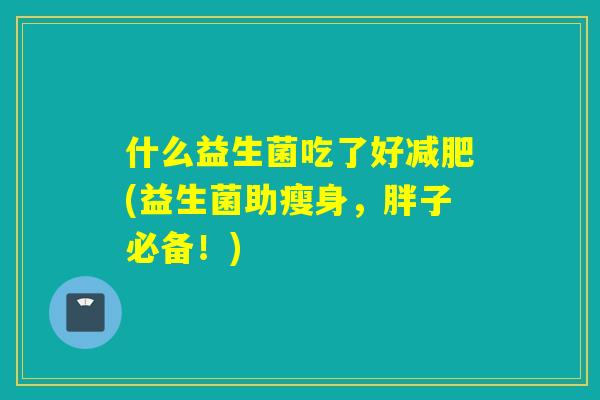 什么益生菌吃了好(益生菌助瘦身,胖子必备!) 什么益生菌吃了好(益生菌助瘦身,胖子必备!)