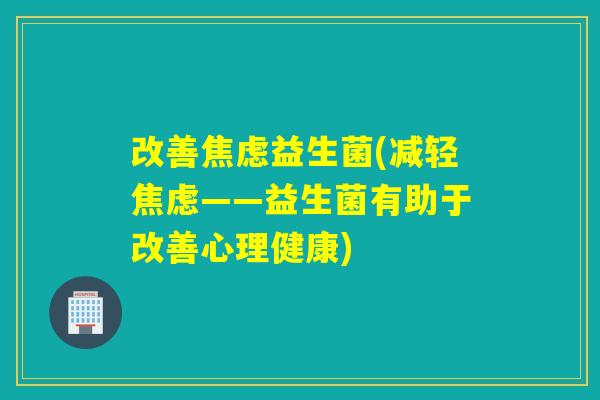 改善焦虑益生菌(减轻焦虑——益生菌有助于改善心理健康)