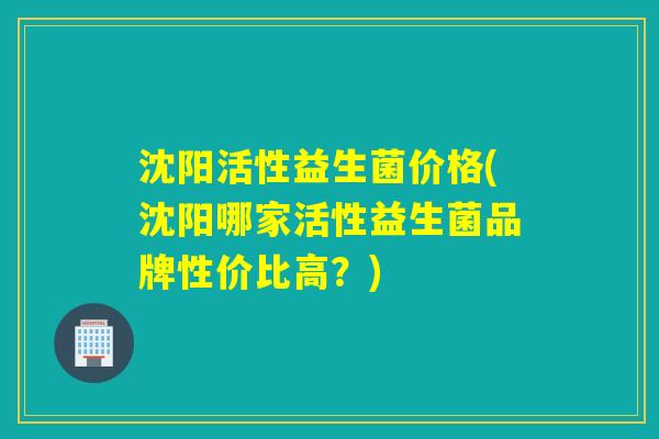 沈阳活性益生菌价格(沈阳哪家活性益生菌品牌性价比高？)