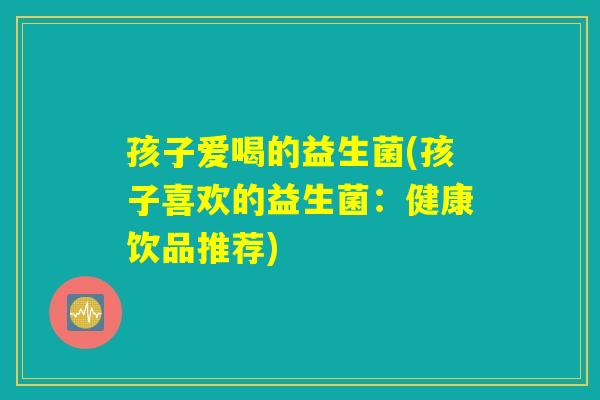 孩子爱喝的益生菌(孩子喜欢的益生菌:健康饮品推荐) 孩子爱喝的益生菌(孩子喜欢的益生菌:健康饮品推荐)