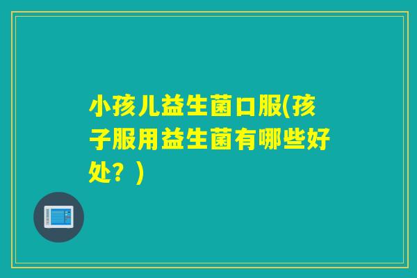 小孩儿益生菌口服(孩子服用益生菌有哪些好处?) 小孩儿益生菌口服(孩子服用益生菌有哪些好处?)
