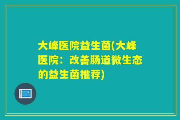 大峰医院益生菌(大峰医院:改善肠道微生态的益生菌推荐) 大峰医院益生菌(大峰医院:改善肠道微生态的益生菌推荐)