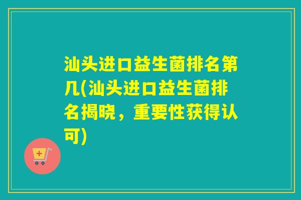 汕头进口益生菌排名第几(汕头进口益生菌排名揭晓,重要性获得认可) 汕头进口益生菌排名第几(汕头进口益生菌排名揭晓,重要性获得认可)
