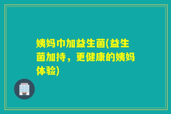 姨妈巾加益生菌(益生菌加持，更健康的姨妈体验)