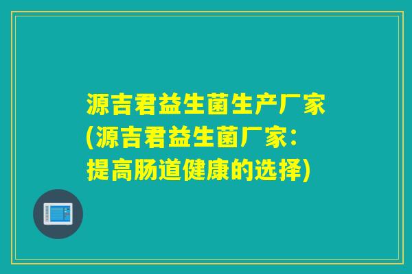 源吉君益生菌生产厂家(源吉君益生菌厂家:提高肠道健康的选择) 源吉君益生菌生产厂家(源吉君益生菌厂家:提高肠道健康的选择)
