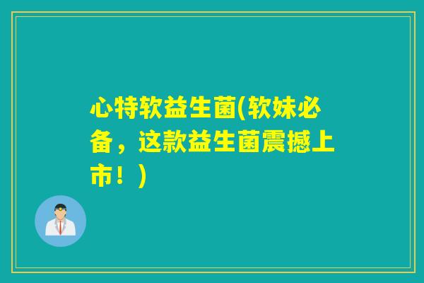 心特软益生菌(软妹必备，这款益生菌震撼上市！)