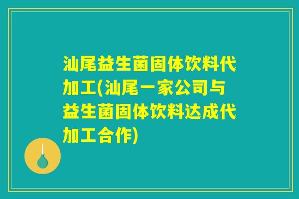 汕尾益生菌固体饮料代加工(汕尾一家公司与益生菌固体饮料达成代加工合作)