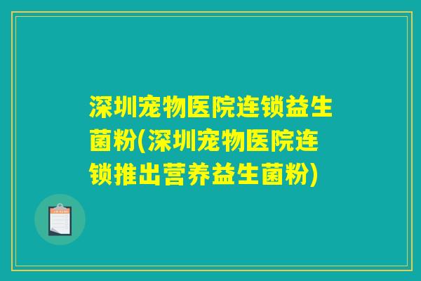 深圳宠物医院连锁益生菌粉(深圳宠物医院连锁推出营养益生菌粉)