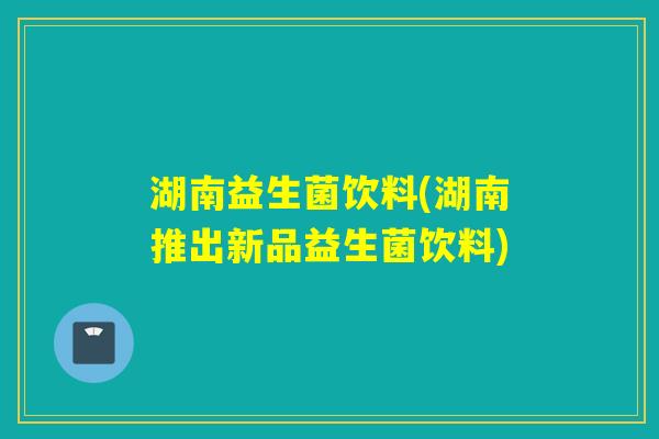 湖南益生菌饮料(湖南推出新品益生菌饮料)