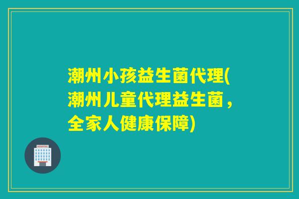 潮州小孩益生菌代理(潮州儿童代理益生菌，全家人健康保障)